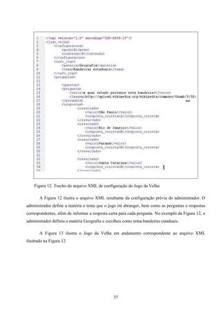Figura 12. Trecho do arquivo XML de configuração do Jogo da Velha

       A Figura 12 ilustra o arquivo XML resultante da configuração prévia do administrador. O
administrador define a matéria e tema que o jogo irá abranger, bem como as perguntas e respostas
correspondentes, além de informar a resposta certa para cada pergunta. No exemplo da Figura 12, o
administrador definiu a matéria Geografia e escolheu como tema bandeiras estaduais.

       A Figura 13 ilustra o Jogo da Velha em andamento correspondente ao arquivo XML
ilustrado na Figura 12.




                                               37
 