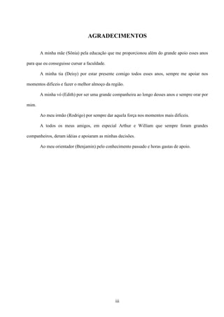 AGRADECIMENTOS

       A minha mãe (Sônia) pela educação que me proporcionou além do grande apoio esses anos

para que eu conseguisse cursar a faculdade.

       A minha tia (Deisy) por estar presente comigo todos esses anos, sempre me apoiar nos

momentos difíceis e fazer o melhor almoço da região.

       A minha vó (Edith) por ser uma grande companheira ao longo desses anos e sempre orar por

mim.

       Ao meu irmão (Rodrigo) por sempre dar aquela força nos momentos mais difíceis.

       A todos os meus amigos, em especial Arthur e William que sempre foram grandes

companheiros, deram idéias e apoiaram as minhas decisões.

       Ao meu orientador (Benjamin) pelo conhecimento passado e horas gastas de apoio.




                                               iii
 