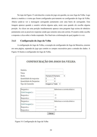 No topo da Figura 13 está descrito o nome do jogo em questão, no caso Jogo da Velha. Logo
abaixo a matéria e o tema que foram configurados previamente no configurador do Jogo da Velha.
Abaixo pode-se ver a mensagem carregando juntamente com uma barra de carregando. Esta
imagem aparece quando o usuário solicita alguma ação, neste caso quando ele escolhe alguma
posição. Ao clicar em uma posição imediatamente aparece uma pergunta logo acima do tabuleiro
juntamente com as possíveis respostas sendo que somente uma está correta. O usuário então escolhe
a resposta e clica sobre o botão responder. Por final tem a informação de qual jogador é a vez.

3.4.1      Configuração do Jogo da Velha
        A configuração do Jogo da Velha, a exemplo do configurador do Jogo da Memória, consiste
em uma página, separada do jogo que contém os campos necessários para a entrada dos dados. A
Figura 14 ilustra o configurador do Jogo da Velha.




    Figura 14. Configuração do Jogo da Velha



                                                 39
 