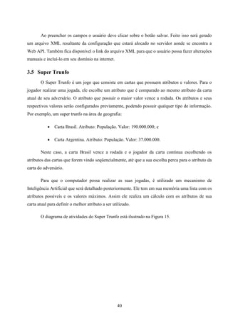 Ao preencher os campos o usuário deve clicar sobre o botão salvar. Feito isso será gerado
um arquivo XML resultante da configuração que estará alocado no servidor aonde se encontra a
Web API. Também fica disponível o link do arquivo XML para que o usuário possa fazer alterações
manuais e incluí-lo em seu domínio na internet.

3.5 Super Trunfo
       O Super Trunfo é um jogo que consiste em cartas que possuem atributos e valores. Para o
jogador realizar uma jogada, ele escolhe um atributo que é comparado ao mesmo atributo da carta
atual de seu adversário. O atributo que possuir o maior valor vence a rodada. Os atributos e seus
respectivos valores serão configurados previamente, podendo possuir qualquer tipo de informação.
Por exemplo, um super trunfo na área de geografia:

              Carta Brasil. Atributo: População. Valor: 190.000.000; e

              Carta Argentina. Atributo: População. Valor: 37.000.000.

       Neste caso, a carta Brasil vence a rodada e o jogador da carta continua escolhendo os
atributos das cartas que forem vindo seqüencialmente, até que a sua escolha perca para o atributo da
carta do adversário.

       Para que o computador possa realizar as suas jogadas, é utilizado um mecanismo de
Inteligência Artificial que será detalhado posteriormente. Ele tem em sua memória uma lista com os
atributos possíveis e os valores máximos. Assim ele realiza um cálculo com os atributos de sua
carta atual para definir o melhor atributo a ser utilizado.

       O diagrama de atividades do Super Trunfo está ilustrado na Figura 15.




                                                   40
 