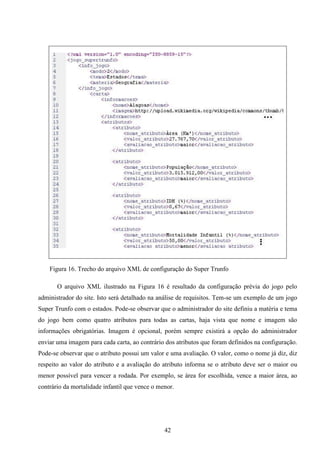 Figura 16. Trecho do arquivo XML de configuração do Super Trunfo

       O arquivo XML ilustrado na Figura 16 é resultado da configuração prévia do jogo pelo
administrador do site. Isto será detalhado na análise de requisitos. Tem-se um exemplo de um jogo
Super Trunfo com o estados. Pode-se observar que o administrador do site definiu a matéria e tema
do jogo bem como quatro atributos para todas as cartas, haja vista que nome e imagem são
informações obrigatórias. Imagem é opcional, porém sempre existirá a opção do administrador
enviar uma imagem para cada carta, ao contrário dos atributos que foram definidos na configuração.
Pode-se observar que o atributo possui um valor e uma avaliação. O valor, como o nome já diz, diz
respeito ao valor do atributo e a avaliação do atributo informa se o atributo deve ser o maior ou
menor possível para vencer a rodada. Por exemplo, se área for escolhida, vence a maior área, ao
contrário da mortalidade infantil que vence o menor.




                                                42
 