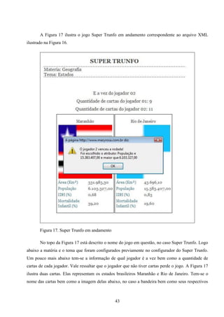A Figura 17 ilustra o jogo Super Trunfo em andamento correspondente ao arquivo XML
ilustrado na Figura 16.




       Figura 17. Super Trunfo em andamento

       No topo da Figura 17 está descrito o nome do jogo em questão, no caso Super Trunfo. Logo
abaixo a matéria e o tema que foram configurados previamente no configurador do Super Trunfo.
Um pouco mais abaixo tem-se a informação de qual jogador é a vez bem como a quantidade de
cartas de cada jogador. Vale ressaltar que o jogador que não tiver cartas perde o jogo. A Figura 17
ilustra duas cartas. Elas representam os estados brasileiros Maranhão e Rio de Janeiro. Tem-se o
nome das cartas bem como a imagem delas abaixo, no caso a bandeira bem como seus respectivos



                                                43
 