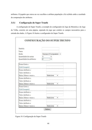atributos. O jogador que estava na vez escolheu o atributo população e foi exibido então o resultado
da comparação dos atributos.

3.5.1        Configuração do Super Trunfo
         A configuração do Super Trunfo, a exemplo do configurador do Jogo da Memória e do Jogo
da Velha, consiste em uma página, separada do jogo que contém os campos necessários para a
entrada dos dados. A Figura 18 ilustra o configurador do Super Trunfo.




        Figura 18. Configuração do Super Trunfo


                                                  44
 