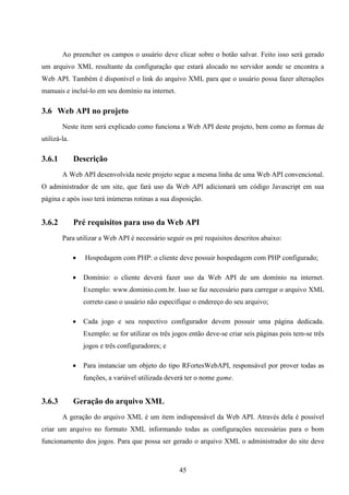 Ao preencher os campos o usuário deve clicar sobre o botão salvar. Feito isso será gerado
um arquivo XML resultante da configuração que estará alocado no servidor aonde se encontra a
Web API. Também é disponível o link do arquivo XML para que o usuário possa fazer alterações
manuais e incluí-lo em seu domínio na internet.

3.6 Web API no projeto
        Neste item será explicado como funciona a Web API deste projeto, bem como as formas de
utilizá-la.

3.6.1         Descrição
        A Web API desenvolvida neste projeto segue a mesma linha de uma Web API convencional.
O administrador de um site, que fará uso da Web API adicionará um código Javascript em sua
página e após isso terá inúmeras rotinas a sua disposição.


3.6.2         Pré requisitos para uso da Web API
        Para utilizar a Web API é necessário seguir os pré requisitos descritos abaixo:

                 Hospedagem com PHP: o cliente deve possuir hospedagem com PHP configurado;

                 Domínio: o cliente deverá fazer uso da Web API de um domínio na internet.
                  Exemplo: www.dominio.com.br. Isso se faz necessário para carregar o arquivo XML
                  correto caso o usuário não especifique o endereço do seu arquivo;

                 Cada jogo e seu respectivo configurador devem possuir uma página dedicada.
                  Exemplo: se for utilizar os três jogos então deve-se criar seis páginas pois tem-se três
                  jogos e três configuradores; e

                 Para instanciar um objeto do tipo RFortesWebAPI, responsável por prover todas as
                  funções, a variável utilizada deverá ter o nome game.


3.6.3         Geração do arquivo XML
        A geração do arquivo XML é um item indispensável da Web API. Através dela é possível
criar um arquivo no formato XML informando todas as configurações necessárias para o bom
funcionamento dos jogos. Para que possa ser gerado o arquivo XML o administrador do site deve



                                                     45
 