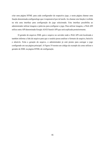 criar uma página HTML para cada configurador do respectivo jogo, e nesta página chamar uma
função denominada configuraJogo que é responsável por tal tarefa. Ao chamar esta função é exibida
na tela uma interface para configuração do jogo selecionado. Esta interface possibilita ao
administrador utilizar imagens e palavras para configurar o jogo. Para utilizar imagens, a Web API
utiliza outra API denominada Google AJAX Search API que será explicada posteriormente.

       O gerador de arquivos XML gera o arquivo no servidor onde a Web API está localizada e
também informa o link do arquivo para que o usuário possa analisar o formato do arquivo, baixá-lo
e alterá-lo. Feita a geração do arquivo, o administrador já está pronto para carregar o jogo
configurado em sua página principal. A Figura 19 mostra um código de exemplo de como utilizar o
gerador de XML na página HTML de configuração.




                                               46
 