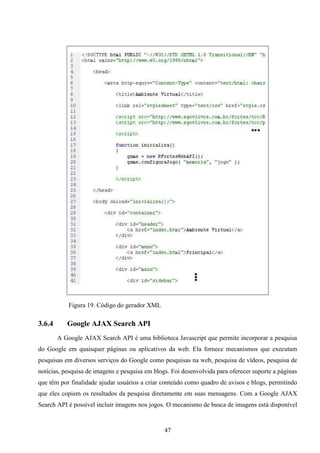 Figura 19. Código do gerador XML

3.6.4      Google AJAX Search API
        A Google AJAX Search API é uma biblioteca Javascript que permite incorporar a pesquisa
do Google em quaisquer páginas ou aplicativos da web. Ela fornece mecanismos que executam
pesquisas em diversos serviços do Google como pesquisas na web, pesquisa de vídeos, pesquisa de
notícias, pesquisa de imagens e pesquisa em blogs. Foi desenvolvida para oferecer suporte a páginas
que têm por finalidade ajudar usuários a criar conteúdo como quadro de avisos e blogs, permitindo
que eles copiem os resultados da pesquisa diretamente em suas mensagens. Com a Google AJAX
Search API é possível incluir imagens nos jogos. O mecanismo de busca de imagens está disponível


                                                47
 