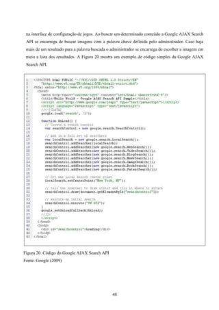 na interface de configuração de jogos. Ao buscar um determinado conteúdo a Google AJAX Search
 API se encarrega de buscar imagens com a palavra chave definida pelo administrador. Caso haja
 mais de um resultado para a palavra buscada o administrador se encarrega de escolher a imagem em
 meio a lista dos resultados. A Figura 20 mostra um exemplo de código simples da Google AJAX
 Search API.




Figura 20. Código do Google AJAX Search API
Fonte: Google (2009)




                                               48
 