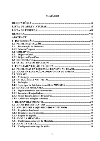 SUMÁRIO

DEDICATÓRIA ......................................................................................... ii
LISTA DE ABREVIATURAS.................................................................. vi
LISTA DE FIGURAS ............................................................................... vii
RESUMO ..................................................................................................viii
ABSTRACT ................................................................................................ ix
1 INTRODUÇÃO .................................................................................... 10
1.1 PROBLEMATIZAÇÃO ................................................................................... 12
1.1.1 Formulação do Problema ............................................................................... 12
1.1.2 Solução Proposta ............................................................................................. 12
1.2 OBJETIVOS ...................................................................................................... 13
1.2.1 Objetivo Geral ................................................................................................. 13
1.2.2 Objetivos Específicos ...................................................................................... 13
1.3 METODOLOGIA.............................................................................................. 14
1.4 ESTRUTURA DO TRABALHO ..................................................................... 14
2 FUNDAMENTAÇÃO TEÓRICA ...................................................... 16
2.1 PROBLEMAS DA EDUCAÇÃO E ENSINO NO BRASIL .......................... 16
2.2 JOGOS NA EDUCAÇÃO COMO FORMA DE ENSINO ........................... 17
2.3 WEB API ............................................................................................................ 19
2.3.1 Visão geral ....................................................................................................... 19
2.4 INTELIGÊNCIA ARTIFICIAL ...................................................................... 21
2.4.1 Definição .......................................................................................................... 21
2.4.2 Algoritmo de Inteligência Artificial MINIMAX .......................................... 22
2.5 SOLUÇÕES SIMILARES ................................................................................ 24
2.5.1 Jogo da memória educativo online ................................................................ 24
2.5.2 Jogo da velha dos bichos................................................................................. 25
2.5.3 Super Trunfo Árvores Brasileiras ................................................................. 27
2.5.4 Análise das soluções similares ........................................................................ 28
3 DESENVOLVIMENTO ...................................................................... 29
3.1 JOGOS DESENVOLVIDOS ............................................................................ 29
3.2 ANÁLISE DOS REQUISITOS IDENTIFICADOS ....................................... 29
3.2.1 Requisitos funcionais ...................................................................................... 29
3.2.2 Requisitos não-funcionais ............................................................................... 29
3.2.3 Regras de negócio ............................................................................................ 30
3.3 JOGO DA MEMÓRIA ..................................................................................... 30
3.3.1 Configuração do Jogo da Memória ............................................................... 34
3.4 JOGO DA VELHA ............................................................................................ 35
3.4.1 Configuração do Jogo da Velha ..................................................................... 39


                                                             iv
 