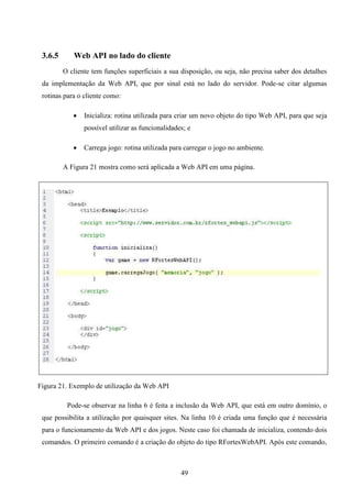 3.6.5      Web API no lado do cliente
         O cliente tem funções superficiais a sua disposição, ou seja, não precisa saber dos detalhes
 da implementação da Web API, que por sinal está no lado do servidor. Pode-se citar algumas
 rotinas para o cliente como:

               Inicializa: rotina utilizada para criar um novo objeto do tipo Web API, para que seja
                possível utilizar as funcionalidades; e

               Carrega jogo: rotina utilizada para carregar o jogo no ambiente.

         A Figura 21 mostra como será aplicada a Web API em uma página.




Figura 21. Exemplo de utilização da Web API

          Pode-se observar na linha 6 é feita a inclusão da Web API, que está em outro domínio, o
 que possibilita a utilização por quaisquer sites. Na linha 10 é criada uma função que é necessária
 para o funcionamento da Web API e dos jogos. Neste caso foi chamada de inicializa, contendo dois
 comandos. O primeiro comando é a criação do objeto do tipo RFortesWebAPI. Após este comando,



                                                   49
 
