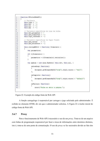 Figura 22. Exemplo do código fonte da Web API

        A função carregaJogo é responsável por carregar o jogo solicitado pelo administrador. É
exibido no elemento HTML div em que o administrador solicitou. A Figura 22 o trecho inicial do
código fonte da Web API.


3.6.7     Proxy
        Para o funcionamento da Web API é necessário o uso de um proxy. Trata-se de um arquivo
com linhas de programação responsável por fazer a troca de informações entre domínios distintos,
isto é, trata-se de uma ponte de comunicação. O uso do proxy se fez necessário devido ao fato dos



                                               51
 