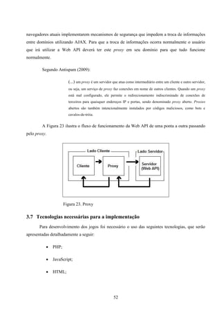 navegadores atuais implementarem mecanismos de segurança que impedem a troca de informações
entre domínios utilizando AJAX. Para que a troca de informações ocorra normalmente o usuário
que irá utilizar a Web API deverá ter este proxy em seu domínio para que tudo funcione
normalmente.

        Segundo Antispam (2009):

                        (...) um proxy é um servidor que atua como intermediário entre um cliente e outro servidor,
                        ou seja, um serviço de proxy faz conexões em nome de outros clientes. Quando um proxy
                        está mal configurado, ele permite o redirecionamento indiscriminado de conexões de
                        terceiros para quaisquer endereços IP e portas, sendo denominado proxy aberto. Proxies
                        abertos são também intencionalmente instalados por códigos maliciosos, como bots e
                        cavalos-de-tróia.


        A Figura 23 ilustra o fluxo de funcionamento da Web API de uma ponta a outra passando
pelo proxy.




                      Figura 23. Proxy

3.7 Tecnologias necessárias para a implementação
       Para desenvolvimento dos jogos foi necessário o uso das seguintes tecnologias, que serão
apresentadas detalhadamente a seguir:

              PHP;

              JavaScript;

              HTML;




                                                      52
 