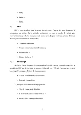    CSS;

              DOM; e

              XML.

3.7.1      PHP
        PHP é um acrônimo para Hypertext Preprocessor. Trata-se de uma linguagem de
programação de código aberto utilizada amplamente em todo o mundo. É voltada para
desenvolvimento de web sites e sistemas web. É uma forma de gerar conteúdo de forma dinâmica.
Possui algumas características interessantes:

              Velocidade e robustez;

              Código estruturado e orientado a objeto;

              Portabilidade; e

              Sintaxe similar ao C.

3.7.2      JavaScript
        JavaScript é uma linguagem de programação client-side, ou seja, executada no cliente, ao
contrário do PHP que é executado no servidor. Foi criada em 1995 pela Netscape com o nome
LiveScript. Os principais objetivos da linguagem eram:

              Validar formulário no lado do cliente; e

              Interação com a página.

        As principais características da linguagem são:

              Tipo de variáveis não definidos;

              É interpretada, ao invés de compilada; e

              Oferece suporte a expressão regular.




                                                  53
 