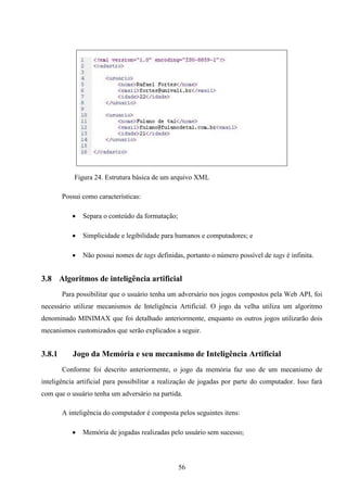Figura 24. Estrutura básica de um arquivo XML

        Possui como características:

              Separa o conteúdo da formatação;

              Simplicidade e legibilidade para humanos e computadores; e

              Não possui nomes de tags definidas, portanto o número possível de tags é infinita.


3.8 Algoritmos de inteligência artificial
        Para possibilitar que o usuário tenha um adversário nos jogos compostos pela Web API, foi
necessário utilizar mecanismos de Inteligência Artificial. O jogo da velha utiliza um algoritmo
denominado MINIMAX que foi detalhado anteriormente, enquanto os outros jogos utilizarão dois
mecanismos customizados que serão explicados a seguir.


3.8.1      Jogo da Memória e seu mecanismo de Inteligência Artificial
        Conforme foi descrito anteriormente, o jogo da memória faz uso de um mecanismo de
inteligência artificial para possibilitar a realização de jogadas por parte do computador. Isso fará
com que o usuário tenha um adversário na partida.

        A inteligência do computador é composta pelos seguintes itens:

              Memória de jogadas realizadas pelo usuário sem sucesso;



                                                  56
 