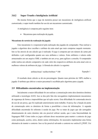 3.8.2      Super Trunfo e Inteligência Artificial
        Da mesma forma que o jogo da memória possui um mecanismo de inteligência artificial
customizado, o super trunfo também faz uso de um mecanismo customizado.

        A inteligência é composta pelo seguinte item:

              Mecanismo para realização da jogada.


Mecanismo de sorteio da realização da jogada

        Este mecanismo é o responsável pela realização das jogadas do computador. Para realizar a
jogada o algoritmo deve escolher o atributo da carta atual que mais compense naquele momento.
Isto se faz através de um cálculo que é realizado. O jogo é composto por um número de cartas pré
definidos e pré configurados quanto aos seus atributos e valores. Estes atributos e valores estão
armazenados em um arquivo XML e também em um array, para agilizar a consulta. O computador
então realiza um cálculo comparativo de cada valor dos respectivos atributos da carta atual com os
melhores valores de atributos do jogo. A fórmula do cálculo é a seguinte:


                        atributoAtual / melhorAtributo * 100                            Equação 1


        O resultado deste cálculo se dá em porcentagem. Quanto mais próximo de 100% melhor a
jogada. O atributo que obtiver o maior percentual é escolhido pelo algoritmo para a jogada.


3.9 Dificuldades encontradas na implementação
        Inicialmente a maior dificuldade foi em realizar a comunicação entre dois domínios distintos
utilizando a tecnologia AJAX. Isso se deu pelo fato dos navegadores implementarem mecanismos
de segurança de forma a impossibilitar que tal ação ocorra. Esta dificuldade foi contornada através
do uso de um proxy, que foi explicado anteriormente neste trabalho. O proxy faz a função de ponte
de comunicação entre os domínios de forma a possibilitar a troca de informações. A segunda
dificuldade encontrada foi referente à sessão do jogo. Por se tratar de jogos que são carregados
dinamicamente de outro domínio não era possível utilizar sessão, que é uma funcionalidade da
linguagem PHP. Como todos os jogos utilizam desse mecanismo para manter o contexto do jogo
como pontuação, acertos, erros, dentre outras informações, foi necessário implementar uma forma
alternativa de manter o contexto. Isso se fez possível salvando o contexto na variável $_POST. Foi



                                                 58
 