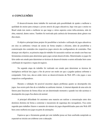 4 CONCLUSÕES

       O desenvolvimento deste trabalho foi motivado pela possibilidade de ajudar a melhorar a
qualidade de ensino para crianças e jovens através de jogos educativos, haja vista que o ensino no
Brasil ainda tem muito a melhorar no que tange a vários aspectos como infra-estrutura, mão de
obra, material, dentre outros. Também foi motivado pela carência de ferramentas deste gênero nos
dias atuais.

       O objetivo principal deste projeto foi possibilitar a inclusão e utilização de jogos educativos
em sites ou ambientes virtuais de ensino de forma simples e eficiente, além de possibilitar a
customização dos conteúdos dos respectivos jogos através dos configuradores de conteúdos. Para
alcançar este objetivo, na primeira etapa do trabalho foi necessário realizar um estudo com base nas
ferramentas existentes para determinar quais jogos seriam desenvolvidos. Determinados os jogos foi
feito então um estudo para determinar as técnicas de desenvolvimento a serem utilizadas bem como
a definição de requisitos e regras de negócio.

       Na segunda etapa do trabalho foi realizado um estudo para determinar as técnicas de
inteligência artificial dos jogos a fim de prover um modo em que o jogador pudesse enfrentar o
computador. Feito isso, deu-se então início ao desenvolvimento da Web API e dos jogos e seus
respectivos configuradores.

       Durante a validação foi possível encontrar alguns problemas quanto ao desempenho dos
jogos. Isso ocorre pelo fato de se trabalhar no ambiente internet. A internet depende de uma série de
fatores para funcionar de forma eficaz em um determinado momento e quando isso não acontece o
desempenho dos jogos fica abaixo do normal.

       A principal dificuldade foi encontrar uma maneira em realizar a comunicação entre dois
domínios distintos de forma a contornar o mecanismo de segurança dos navegadores. Fica como
sugestão para trabalhos futuros o aumento do número de jogos disponibilizados para esta Web API
bem como melhoria nos jogos na parte de animações.

       Espera-se que a ferramenta gerada por este trabalho possa ser bem usufruída cumprindo as
expectativas iniciais em colaborar com a educação.
 