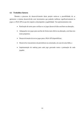 4.1 Trabalhos futuros
       Durante o processo de desenvolvimento deste projeto notou-se a possibilidade de se
aprimorar o sistema desenvolvido com incrementos que poderão melhorar significativamente os
jogos e a Web API no que diz respeito a desempenho e jogabilidade. Tais aprimoramentos são:

             Realização de testes para verificar se os jogos desenvolvidos auxiliam na educação;

             Adequações nos jogos para auxiliar de forma mais efetiva na educação, com base nos
              testes propostos;

             Desenvolvimento de novos jogos para a Web API disponibilizar;

             Desenvolver mecanismos de persistência na comunição, em caso de uma falha; e

             Implementação de ranking para cada jogo gravando nome e pontuação de cada
              jogador.




                                               61
 