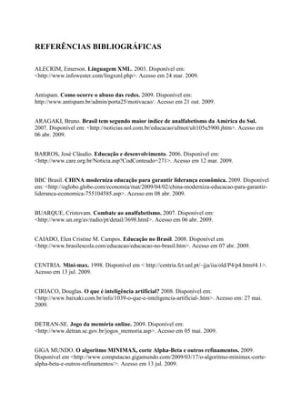 REFERÊNCIAS BIBLIOGRÁFICAS

ALECRIM, Emerson. Linguagem XML. 2003. Disponível em:
<http://www.infowester.com/lingxml.php>. Acesso em 24 mar. 2009.


Antispam. Como ocorre o abuso das redes. 2009. Disponível em:
http://www.antispam.br/admin/porta25/motivacao/. Acesso em 21 out. 2009.


ARAGAKI, Bruno. Brasil tem segundo maior índice de analfabetismo da América do Sul.
2007. Disponível em: <http://noticias.uol.com.br/educacao/ultnot/ult105u5900.jhtm>. Acesso em
06 abr. 2009.


BARROS, José Cláudio. Educação e desenvolvimento. 2006. Disponível em:
<http://www.care.org.br/Noticia.asp?CodConteudo=271>. Acesso em 12 mar. 2009.


BBC Brasil. CHINA moderniza educação para garantir liderança econômica. 2009. Disponível
em: <http://oglobo.globo.com/economia/mat/2009/04/02/china-moderniza-educacao-para-garantir-
lideranca-economica-755104585.asp>. Acesso em 08 abr. 2009.


BUARQUE, Cristovam. Combate ao analfabetismo. 2007. Disponível em:
<http://www.un.org/av/radio/pt/detail/3698.html>. Acesso em 06 abr. 2009.


CAIADO, Elen Cristine M. Campos. Educação no Brasil. 2008. Disponível em
<http://www.brasilescola.com/educacao/educacao-no-brasil.htm>. Acesso em 07 abr. 2009.


CENTRIA. Mini-max. 1998. Disponível em < http://centria.fct.unl.pt/~jja/iia/old/P4/p4.htm#4.1>.
Acesso em 13 jul. 2009.


CIRIACO, Douglas. O que é inteligência artificial? 2008. Disponível em:
<http://www.baixaki.com.br/info/1039-o-que-e-inteligencia-artificial-.htm>. Acesso em: 27 mai.
2009.


DETRAN-SE. Jogo da memória online. 2009. Disponível em:
<http://www.detran.se.gov.br/jogos_memoria.asp>. Acesso em 05 mai. 2009.


GIGA MUNDO. O algoritmo MINIMAX, corte Alpha-Beta e outros refinamentos. 2009.
Disponível em <http://www.computacao.gigamundo.com/2009/03/17/o-algoritmo-minimax-corte-
alpha-beta-e-outros-refinamentos/>. Acesso em 13 jul. 2009.
 
