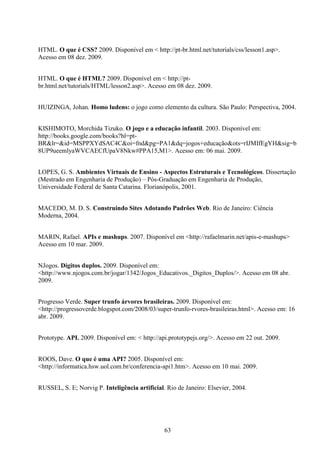 HTML. O que é CSS? 2009. Disponível em < http://pt-br.html.net/tutorials/css/lesson1.asp>.
Acesso em 08 dez. 2009.


HTML. O que é HTML? 2009. Disponível em < http://pt-
br.html.net/tutorials/HTML/lesson2.asp>. Acesso em 08 dez. 2009.


HUIZINGA, Johan. Homo ludens: o jogo como elemento da cultura. São Paulo: Perspectiva, 2004.


KISHIMOTO, Morchida Tizuko. O jogo e a educação infantil. 2003. Disponível em:
http://books.google.com/books?hl=pt-
BR&lr=&id=MSPPXYdSAC4C&oi=fnd&pg=PA1&dq=jogos+educação&ots=rIJMIfEgYH&sig=b
8UP9ueemlyaWVCAECfUpaV8Nkw#PPA15,M1>. Acesso em: 06 mai. 2009.


LOPES, G. S. Ambientes Virtuais de Ensino - Aspectos Estruturais e Tecnológicos. Dissertação
(Mestrado em Engenharia de Produção) – Pós-Graduação em Engenharia de Produção,
Universidade Federal de Santa Catarina. Florianópolis, 2001.


MACEDO, M. D. S. Construindo Sites Adotando Padrões Web. Rio de Janeiro: Ciência
Moderna, 2004.


MARIN, Rafael. APIs e mashups. 2007. Disponível em <http://rafaelmarin.net/apis-e-mashups>
Acesso em 10 mar. 2009.


NJogos. Dígitos duplos. 2009. Disponível em:
<http://www.njogos.com.br/jogar/1342/Jogos_Educativos._Digitos_Duplos/>. Acesso em 08 abr.
2009.


Progresso Verde. Super trunfo árvores brasileiras. 2009. Disponível em:
<http://progressoverde.blogspot.com/2008/03/super-trunfo-rvores-brasileiras.html>. Acesso em: 16
abr. 2009.


Prototype. API. 2009. Disponível em: < http://api.prototypejs.org/>. Acesso em 22 out. 2009.


ROOS, Dave. O que é uma API? 2005. Disponível em:
<http://informatica.hsw.uol.com.br/conferencia-api1.htm>. Acesso em 10 mai. 2009.


RUSSEL, S. E; Norvig P. Inteligência artificial. Rio de Janeiro: Elsevier, 2004.




                                                63
 