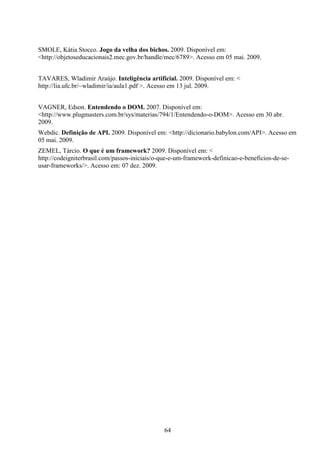 SMOLE, Kátia Stocco. Jogo da velha dos bichos. 2009. Disponível em:
<http://objetoseducacionais2.mec.gov.br/handle/mec/6789>. Acesso em 05 mai. 2009.


TAVARES, Wladimir Araújo. Inteligência artificial. 2009. Disponível em: <
http://lia.ufc.br/~wladimir/ia/aula1.pdf >. Acesso em 13 jul. 2009.


VAGNER, Edson. Entendendo o DOM. 2007. Disponível em:
<http://www.plugmasters.com.br/sys/materias/794/1/Entendendo-o-DOM>. Acesso em 30 abr.
2009.
Webdic. Definição de API. 2009. Disponível em: <http://dicionario.babylon.com/API>. Acesso em
05 mai. 2009.
ZEMEL, Tárcio. O que é um framework? 2009. Disponível em: <
http://codeigniterbrasil.com/passos-iniciais/o-que-e-um-framework-definicao-e-beneficios-de-se-
usar-frameworks/>. Acesso em: 07 dez. 2009.




                                               64
 