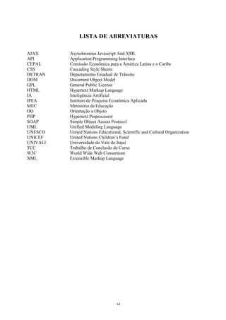 LISTA DE ABREVIATURAS

AJAX      Asynchronous Javascript And XML
API       Application Programming Interface
CEPAL     Comissão Econômica para a América Latina e o Caribe
CSS       Cascading Style Sheets
DETRAN    Departamento Estadual de Trânsito
DOM       Document Object Model
GPL       General Public License
HTML      Hypertext Markup Language
IA        Inteligência Artificial
IPEA      Instituto de Pesquisa Econômica Aplicada
MEC       Ministério da Educação
OO        Orientação a Objeto
PHP       Hypertext Preprocessor
SOAP      Simple Object Access Protocol
UML       Unified Modeling Language
UNESCO    United Nations Educational, Scientific and Cultural Organization
UNICEF    United Nations Children’s Fund
UNIVALI   Universidade do Vale do Itajaí
TCC       Trabalho de Conclusão de Curso
W3C       World Wide Web Consortium
XML       Extensible Markup Language




                                   vi
 