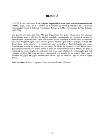 RESUMO

FORTES, Rafael dos Passos. Web API para disponibilização de jogos educativos em ambientes
virtuais. Itajaí, 2009. 64 f. Trabalho de Conclusão de Curso (Graduação em Ciência da
Computação)–Centro de Ciências Tecnológicas da Terra e do Mar, Universidade do Vale do Itajaí,
Itajaí, 2009.

Este projeto apresenta uma Web API que disponibiliza três jogos educacionais para crianças
desenvolvidos com o objetivo de auxiliar atividades educacionais em ambientes virtuais de
aprendizagem e sites em geral. Jogos educacionais podem contribuir de forma muito eficiente em
atividades de aprendizagem, tendo um alto grau de aceitação por parte de crianças. A Web API
desenvolvida neste projeto é o mecanismo que possibilita a disponibilização dos jogos
desenvolvidos através da inclusão de um código JavaScript no ambiente virtual. Desta forma,
qualquer pessoa interessada poderá incluir os jogos em seu ambiente e/ou site. O tema dos jogos é
customizável, sendo simples de configurar através de uma interface de configuração que está
embutida na Web API. Esta interface é responsável pela criação de um arquivo XML, que é
utilizado nos jogos. Os jogos desenvolvidos foram: Jogo da memória, Jogo da velha e Super
Trunfo.

Palavras-chave: Web API. Jogos na Educação. Informática na Educação.




                                              viii
 