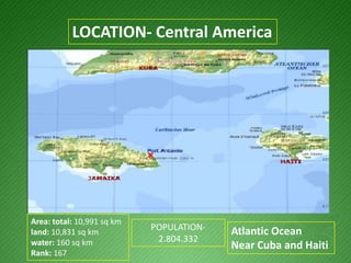 LOCATION- Central AmericaArea: total: 10,991 sq km land: 10,831 sq km water: 160 sq km Rank: 167POPULATION- 2.804.332Atlantic OceanNear Cuba and Haiti