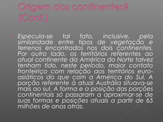    Especula-se     tal  fato,   inclusive,  pela
    similaridade entre tipos de vegetação e
    terrenos encontrados nos dois continentes.
    Por outro lado, os territórios referentes ao
    atual continente da América do Norte talvez
    tenham tido, neste período, maior contato
    fronteiriço com relação aos territórios euro-
    asiáticos do que com a América do Sul. A
    porção referente à atual Austrália situava-se
    mais ao sul. A forma e a posição das porções
    continentais só passaram a aproximar-se de
    suas formas e posições atuais a partir de 65
    milhões de anos atrás.
 
