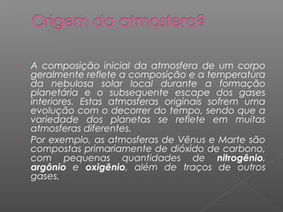    A composição inicial da atmosfera de um corpo
    geralmente reflete a composição e a temperatura
    da nebulosa solar local durante a formação
    planetária e o subsequente escape dos gases
    interiores. Estas atmosferas originais sofrem uma
    evolução com o decorrer do tempo, sendo que a
    variedade dos planetas se reflete em muitas
    atmosferas diferentes.
   Por exemplo, as atmosferas de Vênus e Marte são
    compostas primariamente de dióxido de carbono,
    com pequenas quantidades de nitrogênio,
    argônio e oxigênio, além de traços de outros
    gases.
 