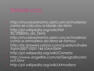    http://mundoestranho.abril.com.br/materia/
    como-se-calculou-a-idade-da-terra
   http://pt.wikipedia.org/wiki/Hist
    %C3%B3ria_da_Terra
   http://mundoestranho.abril.com.br/materia/
    como-a-atmosfera-da-terra-se-formou
   http://br.answers.yahoo.com/question/index
    ?qid=20071020114610AAtSkIW
   http://pt.wikipedia.org/wiki/Cometa
   http://www.angelfire.com/al/Geografia/oric
    ont.html
   http://pt.wikipedia.org/wiki/Atmosfera
 