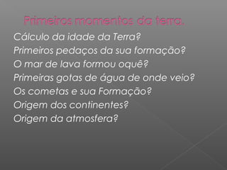 Cálculo da idade da Terra?
Primeiros pedaços da sua formação?
O mar de lava formou oquê?
Primeiras gotas de água de onde veio?
Os cometas e sua Formação?
Origem dos continentes?
Origem da atmosfera?
 