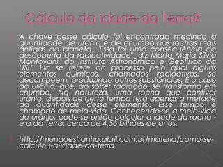    A chave desse cálculo foi encontrada medindo a
    quantidade de urânio e de chumbo nas rochas mais
    antigas do planeta. "Essa foi uma consequência da
    descoberta da radioatividade", diz Marta Maria Sílvia
    Mantovani, do Instituto Astronômico e Geofísico da
    USP. Ela se refere ao processo pelo qual alguns
    elementos químicos, chamados radioativos, se
    decompõem, produzindo outras substâncias. É o caso
    do urânio, que, ao sofrer radiação, se transforma em
    chumbo. Na natureza, uma rocha que contiver
    urânio, depois de certo tempo terá apenas a metade
    da quantidade desse elemento. Esse tempo é
    chamado de meia-vida. Conhecendo-se a meia-vida
    do urânio, pode-se então calcular a idade da rocha -
    e a da Terra: cerca de 4,56 bilhões de anos.

   http://mundoestranho.abril.com.br/materia/como-se-
    calculou-a-idade-da-terra
 