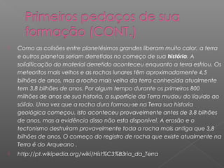    Como as colisões entre planetésimos grandes liberam muito calor, a terra
    e outros planetas seriam derretidos no começo de sua história. A
    solidificação do material derretido aconteceu enquanto a terra esfriou. Os
    meteoritos mais velhos e as rochas lunares têm aproximadamente 4,5
    bilhões de anos, mas a rocha mais velha da terra conhecida atualmente
    tem 3,8 bilhões de anos. Por algum tempo durante os primeiros 800
    milhões de anos de sua historia, a superfície da Terra mudou do líquido ao
    sólido. Uma vez que a rocha dura formou-se na Terra sua historia
    geológica começou. Isto aconteceu provavelmente antes de 3,8 bilhões
    de anos, mas a evidência disso não esta disponível. A erosão e o
    tectonismo destruíram provavelmente toda a rocha mais antiga que 3,8
    bilhões de anos. O começo do registro de rocha que existe atualmente na
    Terra é do Arqueano .
   http://pt.wikipedia.org/wiki/Hist%C3%B3ria_da_Terra
 