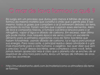    Ela surgiu em um processo que durou pelo menos 4 bilhões de anos e se
    formou da mesma matéria que constitui o chão que a gente pisa. É isso
    mesmo: todos os gases que compõem o ar já estiveram debaixo da terra,
    grudados às rochas. Foram vulcões que cuspiram esses elementos. Além
    de lava e compostos tóxicos, a fumaça vulcânica lançava para o ar
    nitrogênio, vapor d’água e dióxido de carbono. Em excesso, esse último
    gás pode matar, mas naquela época ele serviu como um excelente
    alimento para os primeiros organismos vivos da Terra: bactérias que
    faziam fotossíntese, usando dióxido de carbono, luz e água para produzir
    sua energia. Para nossa sorte, o principal resíduo dessa atividade é o gás
    mais importante para a vida humana, o oxigênio. Isso quer dizer que sem
    o precioso "cocô" dessas bactérias, seres complexos como você, leitor,
    jamais teriam aparecido! Mas é claro que o planeta não se encheu de ar
    respirável de uma hora para outra, levou um tempo de milhares de anos
    para isso acontecer.


   http://mundoestranho.abril.com.br/materia/como-a-atmosfera-da-terra-
    se-formou
 