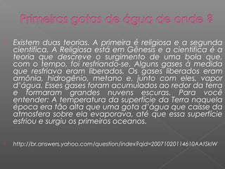    Existem duas teorias. A primeira é religiosa e a segunda
    cientifica. A Religiosa está em Gênesis e a cientifica é a
    teoria que descreve o surgimento de uma bola que,
    com o tempo, foi resfriando-se. Alguns gases à medida
    que resfriava eram liberados. Os gases liberados eram
    amônia, hidrogênio, metano e, junto com eles, vapor
    d’água. Esses gases foram acumulados ao redor da terra
    e formaram grandes nuvens escuras. Para você
    entender: A temperatura da superfície da Terra naquela
    época era tão alta que uma gota d’água que caísse da
    atmosfera sobre ela evaporava, até que essa superfície
    esfriou e surgiu os primeiros oceanos.

   http://br.answers.yahoo.com/question/index?qid=20071020114610AAtSkIW
 