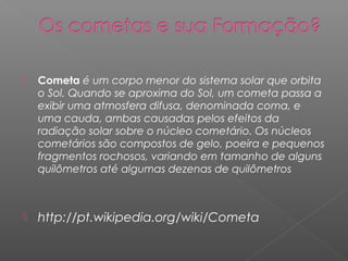    Cometa é um corpo menor do sistema solar que orbita
    o Sol. Quando se aproxima do Sol, um cometa passa a
    exibir uma atmosfera difusa, denominada coma, e
    uma cauda, ambas causadas pelos efeitos da
    radiação solar sobre o núcleo cometário. Os núcleos
    cometários são compostos de gelo, poeira e pequenos
    fragmentos rochosos, variando em tamanho de alguns
    quilômetros até algumas dezenas de quilômetros



   http://pt.wikipedia.org/wiki/Cometa
 