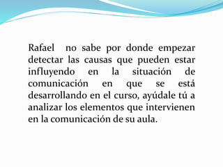 Rafael no sabe por donde empezar
detectar las causas que pueden estar
influyendo en la situación de
comunicación en que se está
desarrollando en el curso, ayúdale tú a
analizar los elementos que intervienen
en la comunicación de su aula.
 