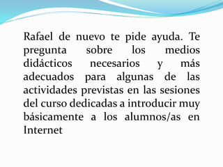 Rafael de nuevo te pide ayuda. Te
pregunta sobre los medios
didácticos necesarios y más
adecuados para algunas de las
actividades previstas en las sesiones
del curso dedicadas a introducir muy
básicamente a los alumnos/as en
Internet
 