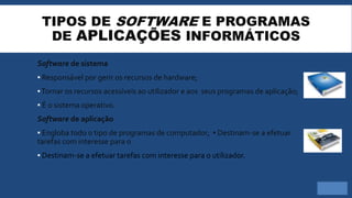 TIPOS DE SOFTWARE E PROGRAMAS
DE APLICAÇÕES INFORMÁTICOS
Software de sistema
▪ Responsável por gerir os recursos de hardware;
▪Tornar os recursos acessíveis ao utilizador e aos seus programas de aplicação;
▪ É o sistema operativo.
Software de aplicação
▪ Engloba todo o tipo de programas de computador; ▪ Destinam-se a efetuar
tarefas com interesse para o
▪ Destinam-se a efetuar tarefas com interesse para o utilizador.
 