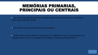 MEMÓRIAS PRIMARIAS,
PRINCIPAIS OU CENTRAIS
 ▪ São memórias absolutamente indispensáveis ao funcionamento do sistema
informático (ROM e RAM);
 ▪ Encontram-se mais próximas do processador;
 ▪ Onde estão armazenadas as instruções e os dados com que o processador vai
trabalhar bem como o resultado intermédio e final do processamento.

 