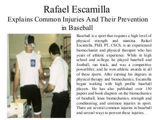 Rafael Escamilla
Explains Common Injuries And Their Prevention
in Baseball
Baseball is a sport that requires a high level of
physical strength and stamina. Rafael
Escamilla, PhD, PT, CSCS, is an experienced
biomechanist and physical therapist who has
years of athletic experience. While in high
school and college, he played baseball and
football, ran track, and was a competitive
powerlifter, and he won athletic awards in all
of these sports. After earning his degrees in
physical therapy and biomechanics, Escamilla
began working with high profile baseball
players. He has also published over 150
papers and book chapters on the biomechanics
of baseball, knee biomechanics, strength and
conditioning, and common injuries in sport.
There are several common injuries in baseball
and several ways to prevent these injuries.
 