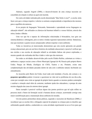 Ademais, segundo Angotti (2006), o desenvolvimento de uma criança necessita ser
concebido em relação à cultura na qual está inserida.
Em outra atividade realizada pela escola denominada Que bicho é esse? , a escola, tenta
fazer com que a criança respeite e valorize os animais compreendendo a importância dos mesmos
para o equilíbrio da natureza.
Já no projeto de linguagem brincando, fantasiando e aprendendo novas linguagens na
educação infantil , são utilizados os clássicos da literatura infantil e o nosso folclore, através dos
mitos, lendas e fábulas.
Uma vez que há o repasse de informações relacionadas à brincadeira, isso gera um
sistema dinâmico e abrangente, pois os mitos e lendas regionais representam estórias fantasiosas,
mas que mostram o quanto nossos antepassados sabiam respeitar o meio ambiente.
Todas as iniciativas já mencionadas demonstram que esta escola apresenta um grande
avanço educacional, pois em um breve histórico da realidade educacional, é possível verificar que
nas creches e nas escolas de educação infantil as atividades lúdicas são pouco exploradas, e
mesmo quando são realizadas não lhes é dado o valor que elas merecem.
Em todas as atividades desenvolvidas pela escola Eliakin Rufino, culminam as visitas a
ambientes e espaços sociais como o Horto Municipal; Igarapé do 40; Passeio pelo próprio Bairro
União; Parque do Mindu; Zoológico do CIGS, Teatros e etc. Portanto, existe uma
complementação das atividades passadas dentro de sala com o ambiente natural, facilitando seu
entendimento.
As incursões pelo Bairro da União, local onde está instalada a Escola, são comuns e os
pequenos aprendizes podem vivenciar e questionar na vida real os problemas do seu dia-a-dia,
como por exemplo uma visita ao igarapé do próprio bairro quando os mesmos podem contemplar
e analisar a situação atual além de contestar, mediante ajuda dos educadores, o porque de uma
recente alagação das casas do entorno deste igarapé.
Deste exemplo é possível verificar alguns dos pontos positivos que tal ação reflete no
processo atual e futuro da formação social e humana dessas crianças, acarretando consigo uma
maior sensibilização para a manutenção desse ambiente de moradia.
Um dos pontos primordiais destas práticas, seguindo o raciocínio de Hutchison (2000), é
reconhecer que as escolas têm a obrigação especial de preparar as crianças para os desafios que
enfrentarão quando adultos, conduzindo-os a uma atividade experimental ou ao ar livre para que
 