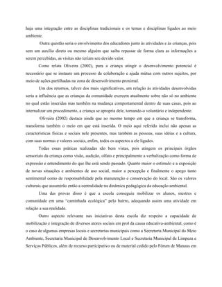 haja uma integração entre as disciplinas tradicionais e os temas e disciplinas ligados ao meio
ambiente.
Outra questão seria o envolvimento dos educadores junto às atividades e às crianças, pois
sem um auxílio direto ou mesmo alguém que saiba repassar de forma clara as informações a
serem percebidas, as visitas não teriam seu devido valor.
Como relata Oliveira (2002), para a criança atingir o desenvolvimento potencial é
necessário que se instaure um processo de colaboração e ajuda mútua com outros sujeitos, por
meio de ações partilhadas na zona de desenvolvimento proximal.
Um dos retornos, talvez dos mais significativos, em relação às atividades desenvolvidas
seria a influência que as crianças da comunidade exercem atualmente sobre não só no ambiente
no qual estão inseridas mas também na mudança comportamental dentro de suas casas, pois ao
internalizar um procedimento, a criança se apropria dele, tornando-o voluntário e independente.
Oliveira (2002) destaca ainda que ao mesmo tempo em que a criança se transforma,
transforma também o meio em que está inserida. O meio aqui referido inclui não apenas as
características físicas e sociais nele presentes, mas também as pessoas, suas idéias e a cultura,
com suas normas e valores sociais, enfim, todos os aspectos a ele ligados.
Todas essas práticas realizadas são bem vistas, pois atingem os principais órgãos
sensoriais da criança como visão, audição, olfato e principalmente a verbalização como forma de
expressão e entendimento do que lhe está sendo passado. Quanto maior o estímulo e a exposição
de novas situações e ambientes de uso social, maior a percepção e finalmente o apego tanto
sentimental como de responsabilidade pela manutenção e conservação do local. São os valores
culturais que assumirão então a centralidade na dinâmica pedagógica da educação ambiental.
Uma das provas disso é que a escola conseguiu mobilizar os alunos, mestres e
comunidade em uma caminhada ecológica pelo bairro, adequando assim uma atividade em
relação a sua realidade.
Outro aspecto relevante nas iniciativas desta escola diz respeito a capacidade de
mobilização e integração de diversos atores sociais em prol da causa educativa-ambiental, como é
o caso de algumas empresas locais e secretarias municipais como a Secretaria Municipal do Meio
Ambiente, Secretaria Municipal de Desenvolvimento Local e Secretaria Municipal de Limpeza e
Serviços Públicos, além de recurso participativo ou de material cedido pelo Fórum de Manaus em
 