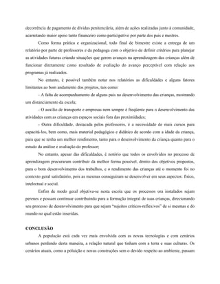 decorrência de pagamento de dívidas penitenciária, além de ações realizadas junto à comunidade,
acarretando maior apoio tanto financeiro como participativo por parte dos pais e mestres.
Como forma prática e organizacional, todo final de bimestre existe a entrega de um
relatório por parte de professores e da pedagoga com o objetivo de definir critérios para planejar
as atividades futuras criando situações que gerem avanços na aprendizagem das crianças além de
funcionar diretamente como resultado de avaliação do avanço perceptível com relação aos
programas já realizados.
No entanto, é possível também notar nos relatórios as dificuldades e alguns fatores
limitantes ao bom andamento dos projetos, tais como:
- A falta de acompanhamento de alguns pais no desenvolvimento das crianças, mostrando
um distanciamento da escola;
- O auxílio de transporte e empresas nem sempre é freqüente para o desenvolvimento das
atividades com as crianças em espaços sociais fora das proximidades;
- Outra dificuldade, destacada pelos professores, é a necessidade de mais cursos para
capacitá-los, bem como, mais material pedagógico e didático de acordo com a idade da criança,
para que se tenha um melhor rendimento, tanto para o desenvolvimento da criança quanto para o
estudo da análise e avaliação do professor;
No entanto, apesar das dificuldades, é notório que todos os envolvidos no processo de
aprendizagem procuraram contribuir da melhor forma possível, dentro dos objetivos propostos,
para o bom desenvolvimento dos trabalhos, e o rendimento das crianças até o momento foi no
contexto geral satisfatório, pois as mesmas conseguiram se desenvolver em seus aspectos: físico,
intelectual e social.
Enfim de modo geral objetiva-se nesta escola que os processos ora instalados sejam
perenes e possam continuar contribuindo para a formação integral de suas crianças, direcionando
seu processo de desenvolvimento para que sejam sujeitos críticos-reflexivos de si mesmas e do
mundo no qual estão inseridas.
CONCLUSÃO
A população está cada vez mais envolvida com as novas tecnologias e com cenários
urbanos perdendo desta maneira, a relação natural que tinham com a terra e suas culturas. Os
cenários atuais, como a poluição e novas construções sem o devido respeito ao ambiente, passam
 