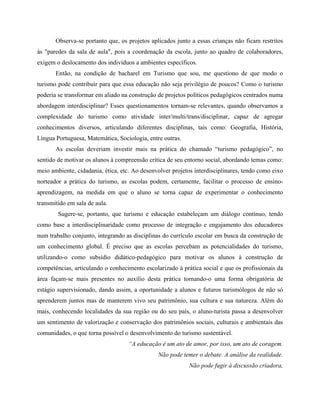 Observa-se portanto que, os projetos aplicados junto a essas crianças não ficam restritos
às "paredes da sala de aula", pois a coordenação da escola, junto ao quadro de colaboradores,
exigem o deslocamento dos indivíduos a ambientes específicos.
Então, na condição de bacharel em Turismo que sou, me questiono de que modo o
turismo pode contribuir para que essa educação não seja privilégio de poucos? Como o turismo
poderia se transformar em aliado na construção de projetos políticos pedagógicos centrados numa
abordagem interdisciplinar? Esses questionamentos tornam-se relevantes, quando observamos a
complexidade do turismo como atividade inter/multi/trans/disciplinar, capaz de agregar
conhecimentos diversos, articulando diferentes disciplinas, tais como: Geografia, História,
Língua Portuguesa, Matemática, Sociologia, entre outras.
As escolas deveriam investir mais na prática do chamado turismo pedagógico , no
sentido de motivar os alunos à compreensão crítica de seu entorno social, abordando temas como:
meio ambiente, cidadania, ética, etc. Ao desenvolver projetos interdisciplinares, tendo como eixo
norteador a prática do turismo, as escolas podem, certamente, facilitar o processo de ensino-
aprendizagem, na medida em que o aluno se torna capaz de experimentar o conhecimento
transmitido em sala de aula.
Sugere-se, portanto, que turismo e educação estabeleçam um diálogo contínuo, tendo
como base a interdisciplinaridade como processo de integração e engajamento dos educadores
num trabalho conjunto, integrando as disciplinas do currículo escolar em busca da construção de
um conhecimento global. É preciso que as escolas percebam as potencialidades do turismo,
utilizando-o como subsídio didático-pedagógico para motivar os alunos à construção de
competências, articulando o conhecimento escolarizado à prática social e que os profissionais da
área façam-se mais presentes no auxílio desta prática tornando-o uma forma obrigatória de
estágio supervisionado, dando assim, a oportunidade a alunos e futuros turismólogos de não só
aprenderem juntos mas de manterem vivo seu patrimônio, sua cultura e sua natureza. Além do
mais, conhecendo localidades da sua região ou do seu país, o aluno-turista passa a desenvolver
um sentimento de valorização e conservação dos patrimônios sociais, culturais e ambientais das
comunidades, o que torna possível o desenvolvimento do turismo sustentável.
A educação é um ato de amor, por isso, um ato de coragem.
Não pode temer o debate. A análise da realidade.
Não pode fugir à discussão criadora,
 