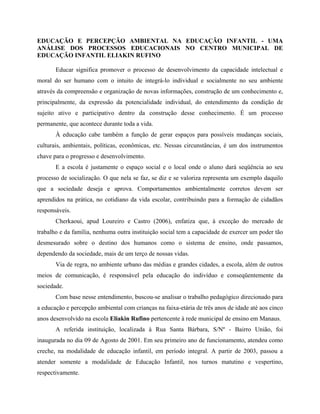 EDUCAÇÃO E PERCEPÇÃO AMBIENTAL NA EDUCAÇÃO INFANTIL - UMA
ANÁLISE DOS PROCESSOS EDUCACIONAIS NO CENTRO MUNICIPAL DE
EDUCAÇÃO INFANTIL ELIAKIN RUFINO
Educar significa promover o processo de desenvolvimento da capacidade intelectual e
moral do ser humano com o intuito de integrá-lo individual e socialmente no seu ambiente
através da compreensão e organização de novas informações, construção de um conhecimento e,
principalmente, da expressão da potencialidade individual, do entendimento da condição de
sujeito ativo e participativo dentro da construção desse conhecimento. É um processo
permanente, que acontece durante toda a vida.
À educação cabe também a função de gerar espaços para possíveis mudanças sociais,
culturais, ambientais, políticas, econômicas, etc. Nessas circunstâncias, é um dos instrumentos
chave para o progresso e desenvolvimento.
E a escola é justamente o espaço social e o local onde o aluno dará seqüência ao seu
processo de socialização. O que nela se faz, se diz e se valoriza representa um exemplo daquilo
que a sociedade deseja e aprova. Comportamentos ambientalmente corretos devem ser
aprendidos na prática, no cotidiano da vida escolar, contribuindo para a formação de cidadãos
responsáveis.
Cherkaoui, apud Loureiro e Castro (2006), enfatiza que, à exceção do mercado de
trabalho e da família, nenhuma outra instituição social tem a capacidade de exercer um poder tão
desmesurado sobre o destino dos humanos como o sistema de ensino, onde passamos,
dependendo da sociedade, mais de um terço de nossas vidas.
Via de regra, no ambiente urbano das médias e grandes cidades, a escola, além de outros
meios de comunicação, é responsável pela educação do indivíduo e conseqüentemente da
sociedade.
Com base nesse entendimento, buscou-se analisar o trabalho pedagógico direcionado para
a educação e percepção ambiental com crianças na faixa-etária de três anos de idade até aos cinco
anos desenvolvido na escola Eliakin Rufino pertencente à rede municipal de ensino em Manaus.
A referida instituição, localizada à Rua Santa Bárbara, S/Nº - Bairro União, foi
inaugurada no dia 09 de Agosto de 2001. Em seu primeiro ano de funcionamento, atendeu como
creche, na modalidade de educação infantil, em período integral. A partir de 2003, passou a
atender somente a modalidade de Educação Infantil, nos turnos matutino e vespertino,
respectivamente.
 