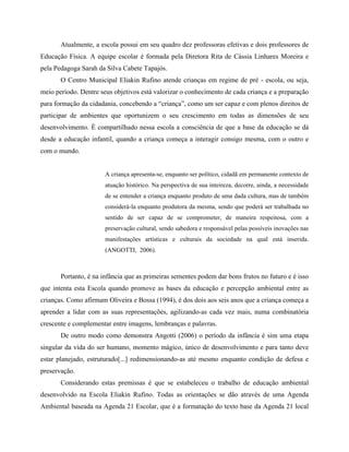 Atualmente, a escola possui em seu quadro dez professoras efetivas e dois professores de
Educação Física. A equipe escolar é formada pela Diretora Rita de Cássia Linhares Moreira e
pela Pedagoga Sarah da Silva Cabete Tapajós.
O Centro Municipal Eliakin Rufino atende crianças em regime de pré - escola, ou seja,
meio período. Dentre seus objetivos está valorizar o conhecimento de cada criança e a preparação
para formação da cidadania, concebendo a criança , como um ser capaz e com plenos direitos de
participar de ambientes que oportunizem o seu crescimento em todas as dimensões de seu
desenvolvimento. È compartilhado nessa escola a consciência de que a base da educação se dá
desde a educação infantil, quando a criança começa a interagir consigo mesma, com o outro e
com o mundo.
A criança apresenta-se, enquanto ser político, cidadã em permanente contexto de
atuação histórico. Na perspectiva de sua inteireza, decorre, ainda, a necessidade
de se entender a criança enquanto produto de uma dada cultura, mas de também
considerá-la enquanto produtora da mesma, sendo que poderá ser trabalhada no
sentido de ser capaz de se comprometer, de maneira respeitosa, com a
preservação cultural, sendo sabedora e responsável pelas possíveis inovações nas
manifestações artísticas e culturais da sociedade na qual está inserida.
(ANGOTTI, 2006).
Portanto, é na infância que as primeiras sementes podem dar bons frutos no futuro e é isso
que intenta esta Escola quando promove as bases da educação e percepção ambiental entre as
crianças. Como afirmam Oliveira e Bossa (1994), é dos dois aos seis anos que a criança começa a
aprender a lidar com as suas representações, agilizando-as cada vez mais, numa combinatória
crescente e complementar entre imagens, lembranças e palavras.
De outro modo como demonstra Angotti (2006) o período da infância é sim uma etapa
singular da vida do ser humano, momento mágico, único de desenvolvimento e para tanto deve
estar planejado, estruturado[...] redimensionando-as até mesmo enquanto condição de defesa e
preservação.
Considerando estas premissas é que se estabeleceu o trabalho de educação ambiental
desenvolvido na Escola Eliakin Rufino. Todas as orientações se dão através de uma Agenda
Ambiental baseada na Agenda 21 Escolar, que é a formatação do texto base da Agenda 21 local
 