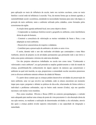 para aplicação no meio de influência da escola, tanto nos recintos escolares, como no meio
familiar e social onde tal influência é exercida. Visa, da mesma forma que as demais agendas, a
sustentabilidade social e econômica, atendendo às necessidades humanas para uma vida digna e a
proteção do meio ambiente, tanto o ambiente utilizado pelos cidadãos, como formados pelos
ecossistemas da região.
A criação desta agenda ambiental local, tem como objetivo direto:
- Compreender as mudanças histórico-social e geografia no ambiente, como interferência
direta da ação do homem;
- Construir a consciência de valorização as muitas variedades de fauna e flora, e sua
adaptação ao meio ambiente;
- Desenvolver características de respeito e cidadania;
- Contribuir para a preservação do ambiente e de todos os seres vivos.
E assim, durante todo o ano são realizadas atividades que contemplam o tema Meio
Ambiente, através de projetos ou de atividades permanentes que permearão todo o ano letivo e
terão como ponto culminante o término de cada tema abordado.
Um dos projetos educativos trabalhados na escola tem como tema: Conhecendo e
valorizando o meio ambiente , no qual pretende-se ampliar gradativamente a visão de mundo da
criança, possibilitando-lhe conhecimento de algum aspecto da natureza que caracterizam o
ambiente na qual está inserida, ou seja, proporciona a comunidade escolar encontros prazerosos
com os diversos ambientes naturais urbanos da cidade de Manaus.
É a partir desse contato que as crianças podem desenvolver atividades de preservação do
meio ambiente, uma vez que envolve sua realidade, onde os alunos encontram um momento
ímpar para expor, perguntar e debater as práticas do dia-a-dia, relacionadas de forma coletiva e
individual a problemas enfrentados, seja no bairro onde moram (União), seja nas questões
nacionais e até muitas vezes mundiais.
Pois como ressaltam Oliveira e Bossa (2003) no contexto psicopedagógico, o método
mais adequado para analisar uma criança do ponto de vista psicomotor é o da obseração direta da
sua ação motora, ou mediante a realização de determinadas atividades a ela solicitadas, através
das quais a criança poderá revelar aspectos relacionados a sua capacidade de integração e
maturidade.
 