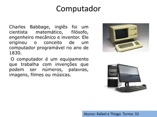 Computador
Charles Babbage, inglês foi um
cientista matemático, filósofo,
engenheiro mecânico e inventor. Ele
originou o conceito de um
computador programável no ano de
1830.
O computador é um equipamento
que trabalha com invenções que
podem ser números, palavras,
imagens, filmes ou músicas.
Alunos: Rafael e Thiago Turma: 33
 