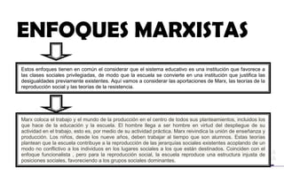 ENFOQUES MARXISTAS
Estos enfoques tienen en común el considerar que el sistema educativo es una institución que favorece a
las clases sociales privilegiadas, de modo que la escuela se convierte en una institución que justifica las
desigualdades previamente existentes. Aquí vamos a considerar las aportaciones de Marx, las teorías de la
reproducción social y las teorías de la resistencia.
Marx coloca el trabajo y el mundo de la producción en el centro de todos sus planteamientos, incluidos los
que hace de la educación y la escuela. El hombre llega a ser hombre en virtud del despliegue de su
actividad en el trabajo, esto es, por medio de su actividad práctica. Marx reivindica la unión de enseñanza y
producción. Los niños, desde los nueve años, deben trabajar al tiempo que son alumnos. Estas teorías
plantean que la escuela contribuye a la reproducción de las jerarquías sociales existentes acoplando de un
modo no conflictivo a los individuos en los lugares sociales a los que están destinados. Coinciden con el
enfoque funcionalista , pero para la reproducción social, la escuela reproduce una estructura injusta de
posiciones sociales, favoreciendo a los grupos sociales dominantes.
 