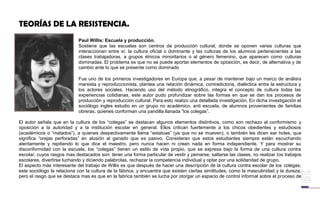 TEORÍAS DE LA RESISTENCIA.
Paul Willis: Escuela y producción.
Sostiene que las escuelas son centros de producción cultural, donde se oponen varias culturas que
interaccionan entre sí: la cultura oficial o dominante y las culturas de los alumnos pertenecientes a las
clases trabajadoras, a grupos étnicos minoritarios o al género femenino, que aparecen como culturas
dominadas. El problema es que no se puede aportar elementos de oposición, es decir, de alternativa y de
cambio ante lo que se presente como dominado
Fue uno de los primeros investigadores en Europa que, a pesar de mantener bajo un marco de análisis
marxista y reproduccionista, plantea una relación dinámica, contradictoria, dialéctica entre la estructura y
los actores sociales. Haciendo uso del método etnográfico, integra el concepto de cultura todas las
experiencias cotidianas, este autor pudo profundizar sobre las formas en que se dan los procesos de
producción y reproducción cultural. Para esto realizo una detallada investigación. En dicha investigación el
sociólogo ingles estudio en un grupo no académico, anti escuela, de alumnos provenientes de familias
obreras, quienes conforman una pandilla llanada “los colegas”.
El autor señala que en la cultura de los “colegas” se destacan algunos elementos distintivos, como son rechazo al conformismo y
oposición a la autoridad y a la institución escolar en general. Ellos critican fuertemente a los chicos obedientes y estudiosos
(académicos o “matados”), a quienes despectivamente llama “estatuas” (ya que no se mueven), o también les dicen ear holes, que
significa “orejas perforadas” en alusión al ganado que es pasivo. Consideran que estos estudiantes siempre están escuchando
atentamente y repitiendo lo que dice el maestro, pero nunca hacen ni crean nada en forma independiente. Y para mostrar su
disconformidad con la escuela, los “colegas” tienen un estilo de vida propio, que se expresa bajo la forma de una cultura contra
escolar, cuyos rasgos mas destacados son: tener una forma particular de vestir y peinarse, saltarse las clases, no realizar los trabajos
escolares, divertirse luchando y diciendo palabrotas, rechazar la competencia individual y optar por una solidaridad de grupo.
El aspecto más interesante del trabajo de Willis es que después de hacer una descripción de la cultura contra escolar de los colegas,
este sociólogo la relaciona con la cultura de la fábrica, y encuentra que existen ciertas similitudes, como la masculinidad y la dureza;
pero el rasgo que se destaca mas es que en la fabrica también se lucha por otorgar un espacio de control informal sobre el proceso de
 